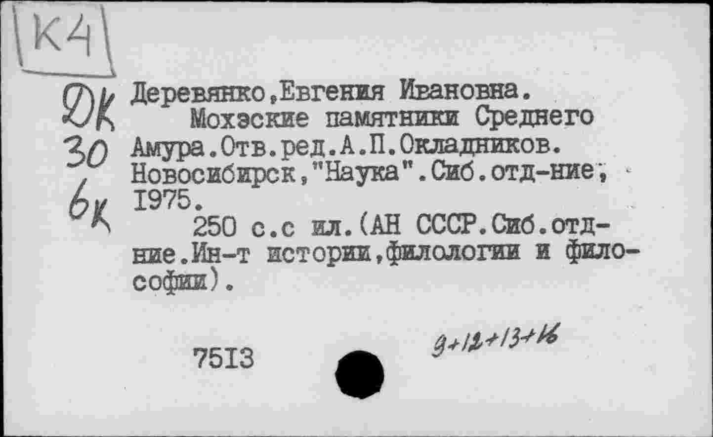 ﻿эд
3(9
Деревянко»Евгения Ивановна.
Мохэские памятники Среднего Амура.Отв.ред.А.П.Окладников. Новосибирск, "Наука”. Сиб. отд-ние 1975.
250 с.с ил.(АН СССР.Сиб.отд-ние. Ин-т истории,филологии и фило Софии).
7513
